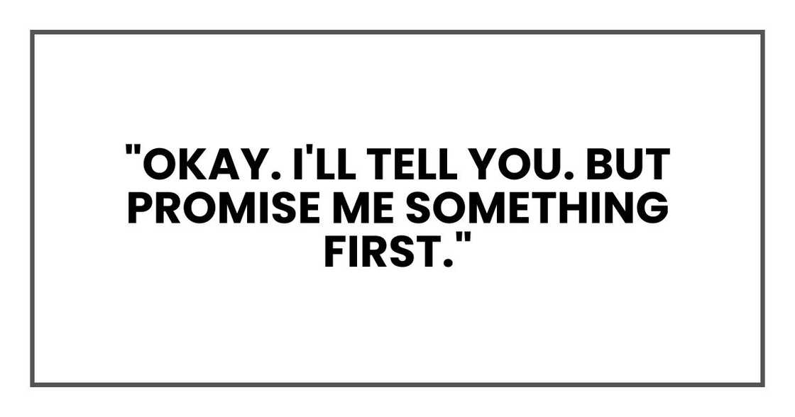 "Okay. I'll tell you. But promise me something first." "Okay. I'll tell you. But promise me something first."