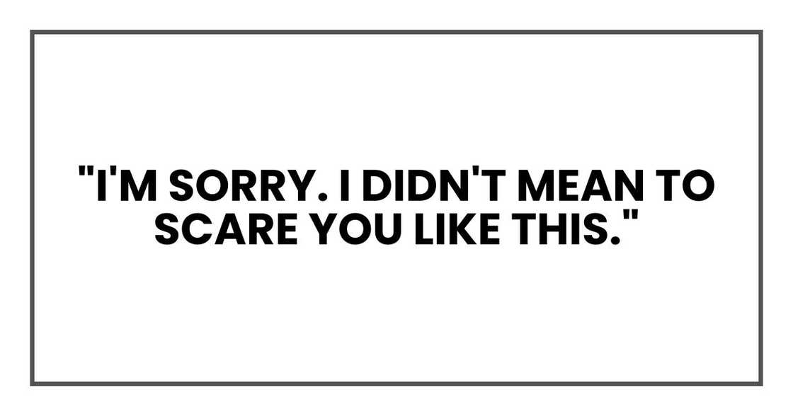 "I'm sorry. I didn't mean to scare you like this." "I'm sorry. I didn't mean to scare you like this."