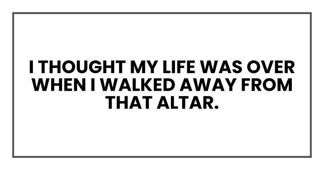 I thought my life was over when I walked away from that altar. I thought my life was over when I walked away from that altar.