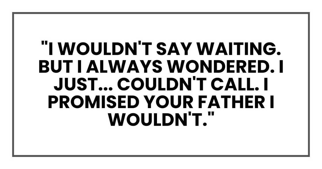 "I wouldn't say waiting. But I always wondered. I just... couldn't call. I promised your father I wouldn't." "I wouldn't say waiting. But I always wondered. I just... couldn't call. I promised your father I wouldn't."