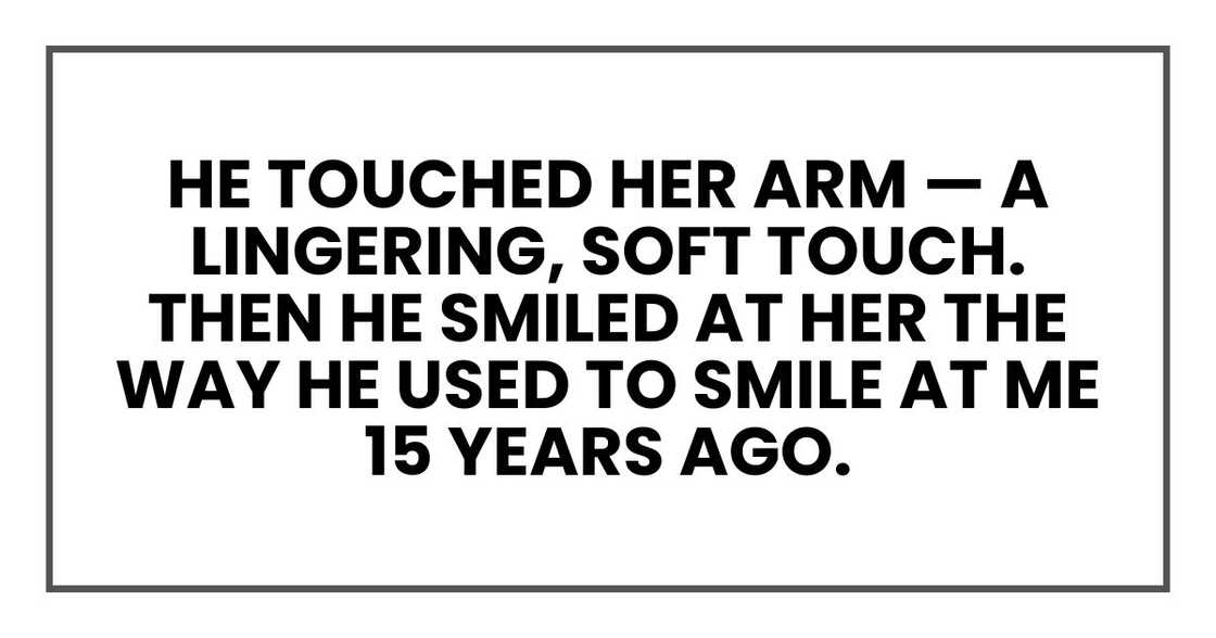 He touched her arm — a lingering, soft touch. Then he smiled at her the way he used to smile at me 15 years ago. He touched her arm — a lingering, soft touch. Then he smiled at her the way he used to smile at me 15 years ago.