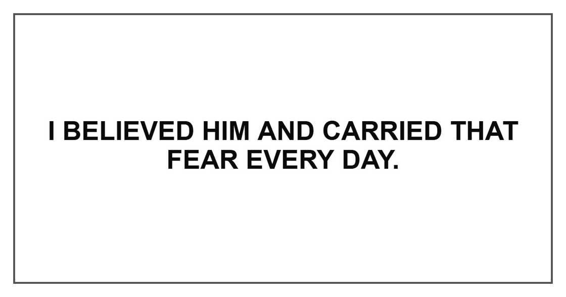 I believed him and carried that fear every day. I believed him and carried that fear every day.