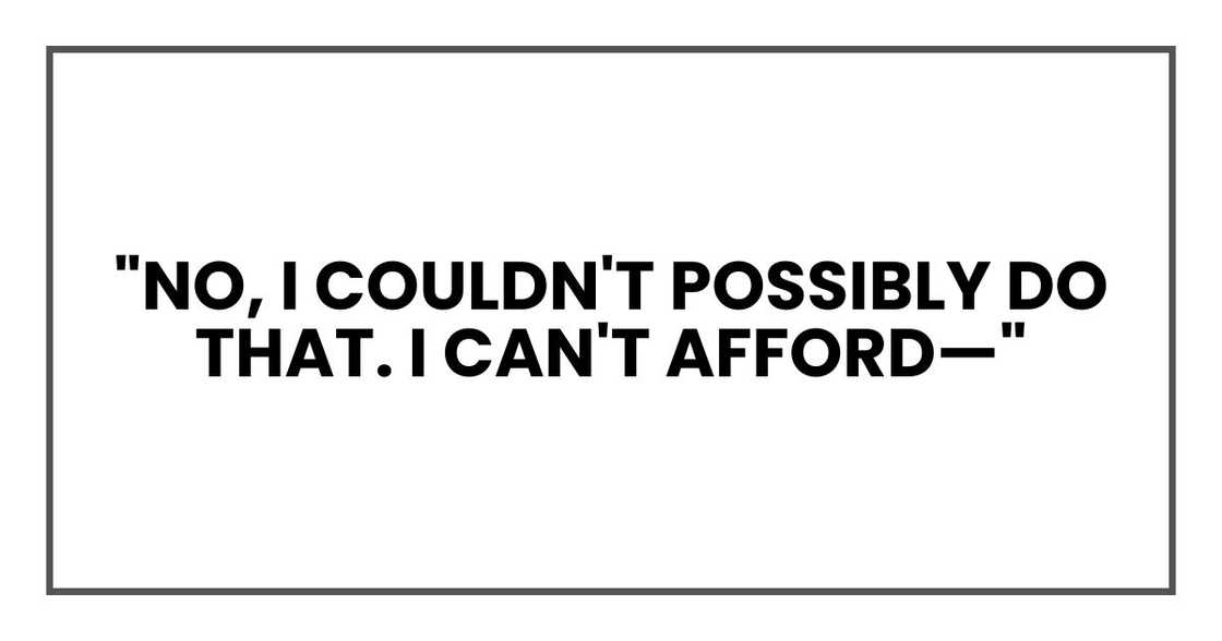 "No, I couldn't possibly do that. I can't afford—" "No, I couldn't possibly do that. I can't afford—"