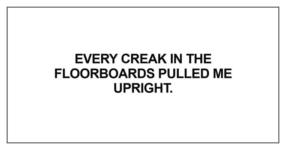 Every creak in the floorboards Every creak in the floorboards