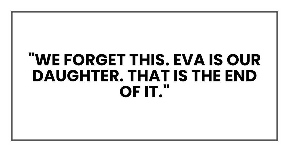 "We forget this," he said. "Eva is our daughter. That is the end of it." "We forget this," he said. "Eva is our daughter. That is the end of it."