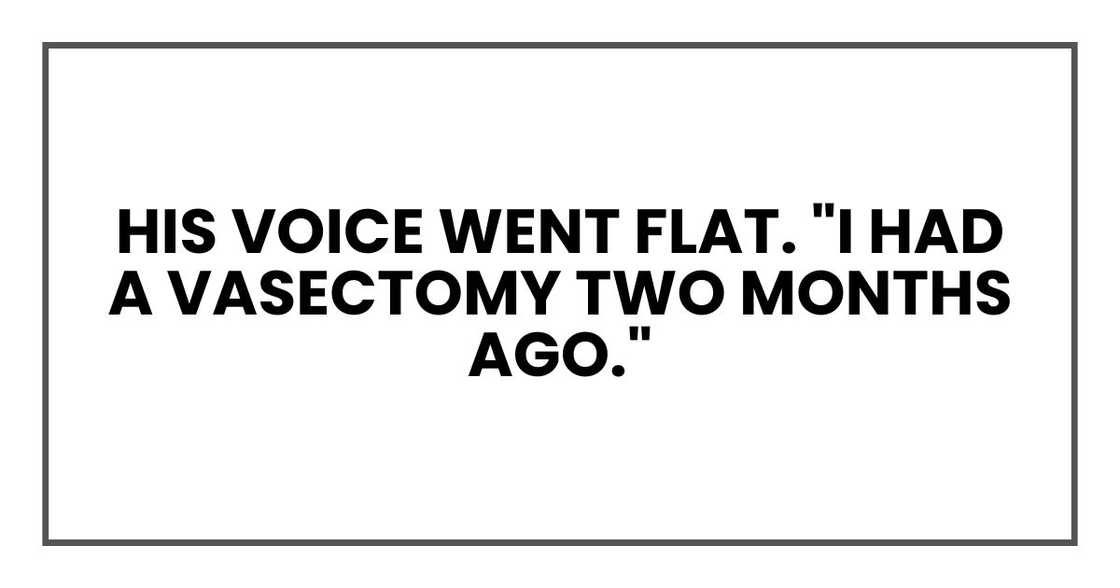 His voice went flat. "I had a vasectomy two months ago." His voice went flat. "I had a vasectomy two months ago."