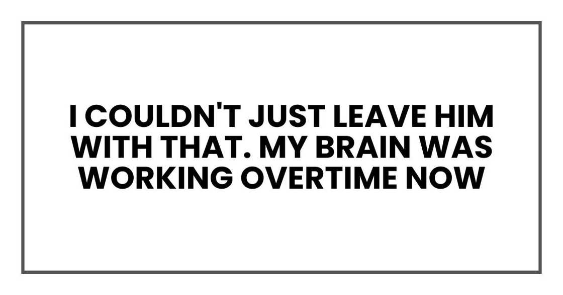 I couldn't just leave him with that. My brain was working overtime now