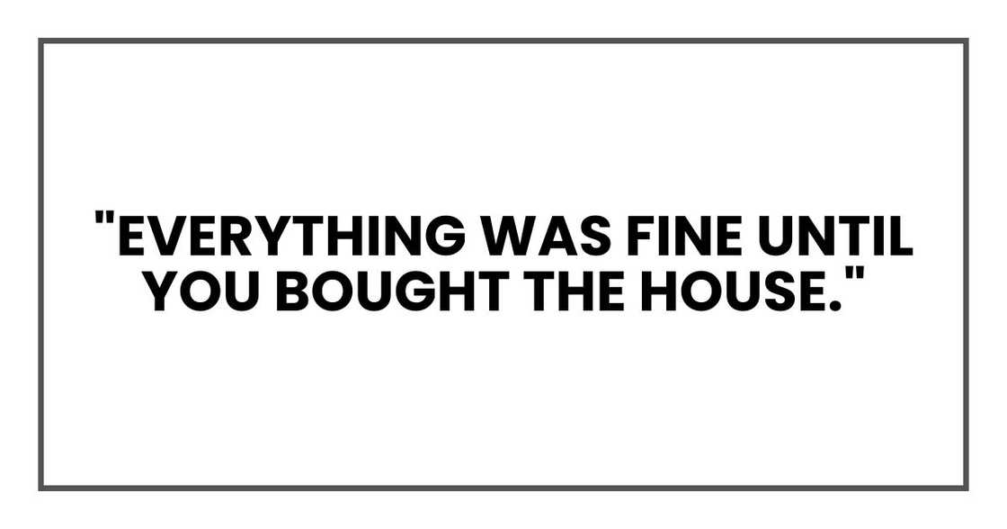 "So let’s go over this again. Everything was fine until you bought the house?" "So let’s go over this again. Everything was fine until you bought the house?"