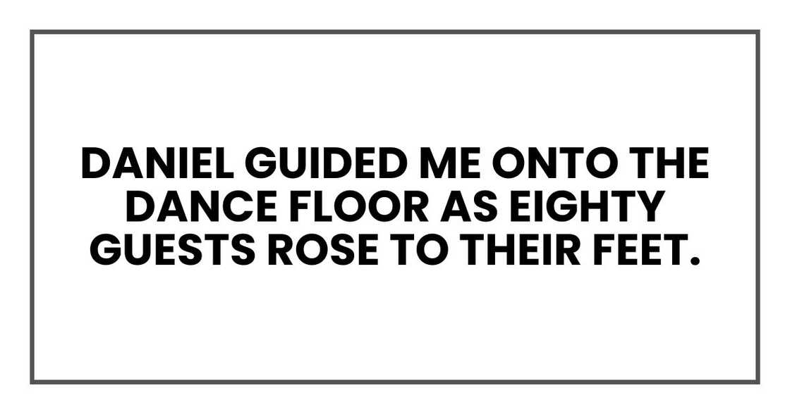 Daniel guided me onto the dance floor as eighty guests rose to their feet. Daniel guided me onto the dance floor as eighty guests rose to their feet.