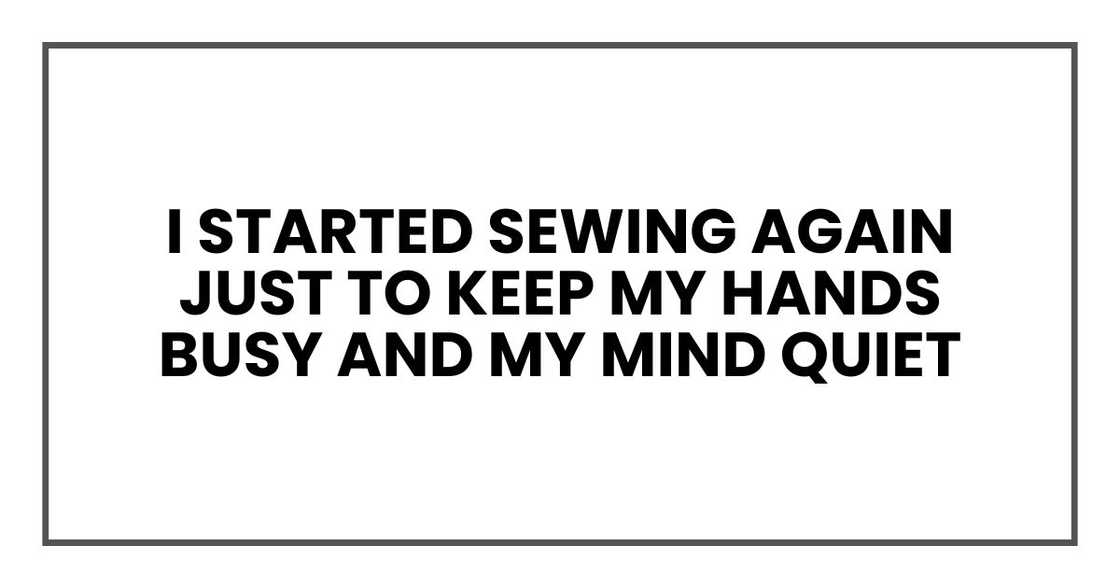 I started sewing again just to keep my hands busy and my mind quiet