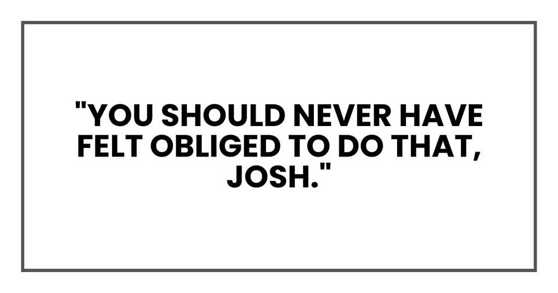 "You should never have felt obliged to do that, Josh." "You should never have felt obliged to do that, Josh."