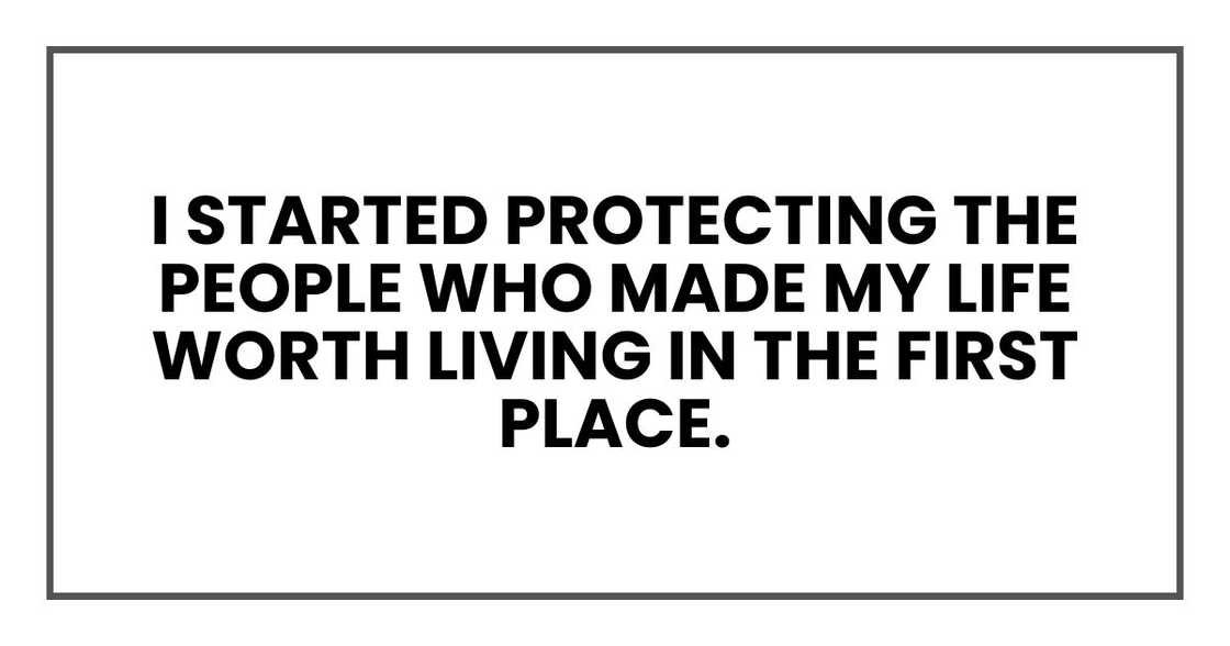 I started protecting the people who made my life worth living in the first place. I started protecting the people who made my life worth living in the first place.