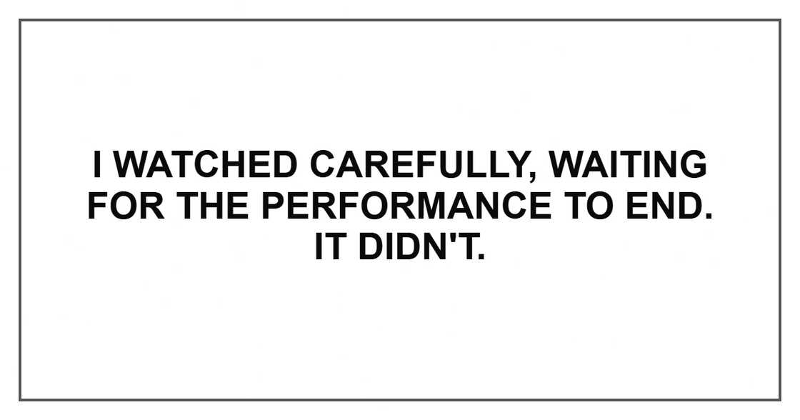 I watched carefully, waiting for the performance to end. It didn't.