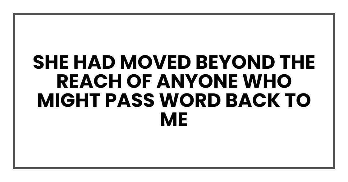 She had moved beyond the reach of anyone who might pass word back to me She had moved beyond the reach of anyone who might pass word back to me