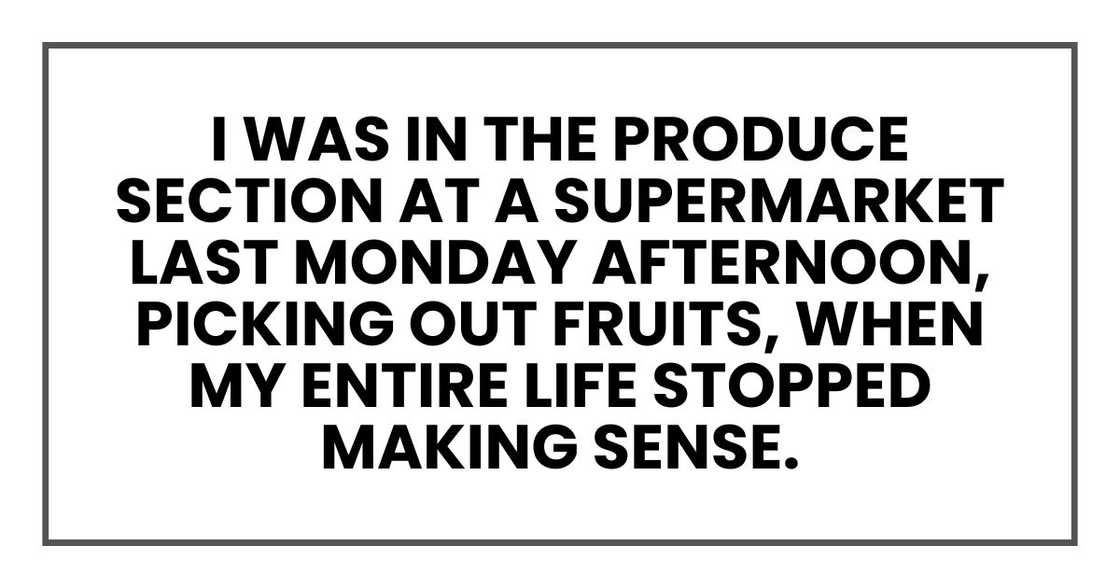 I was in the produce section at a supermarket last Monday afternoon, picking out fruits, when my entire life stopped making sense. I was in the produce section at a supermarket last Monday afternoon, picking out fruits, when my entire life stopped making sense.