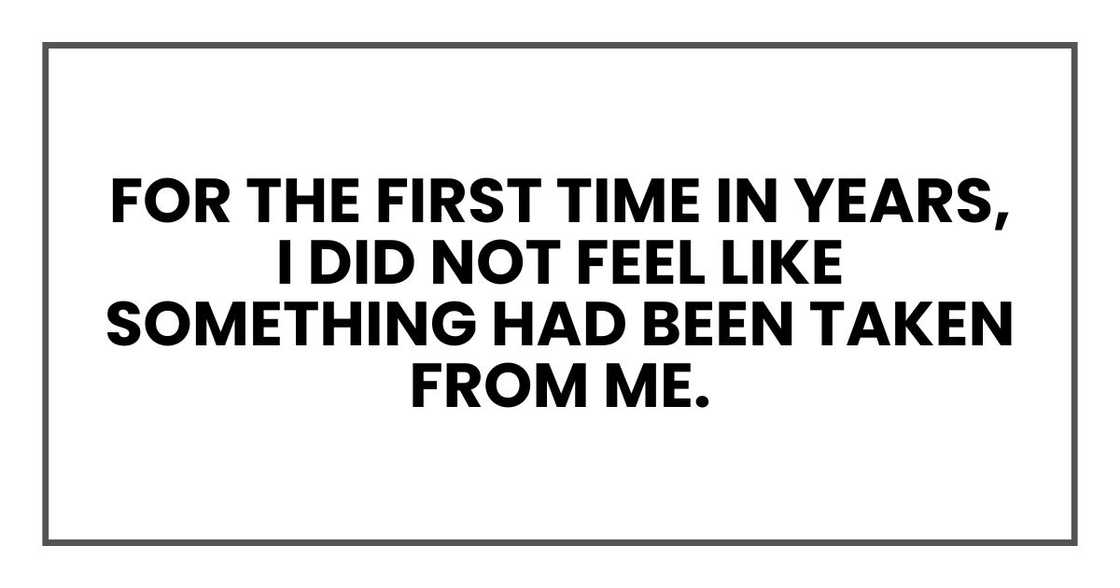 for the first time in years, I did not feel like something had been taken from me. for the first time in years, I did not feel like something had been taken from me.