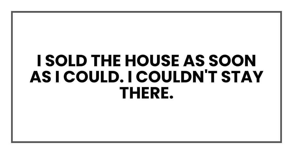 I sold the house as soon as I could. I couldn't stay there. I sold the house as soon as I could. I couldn't stay there.