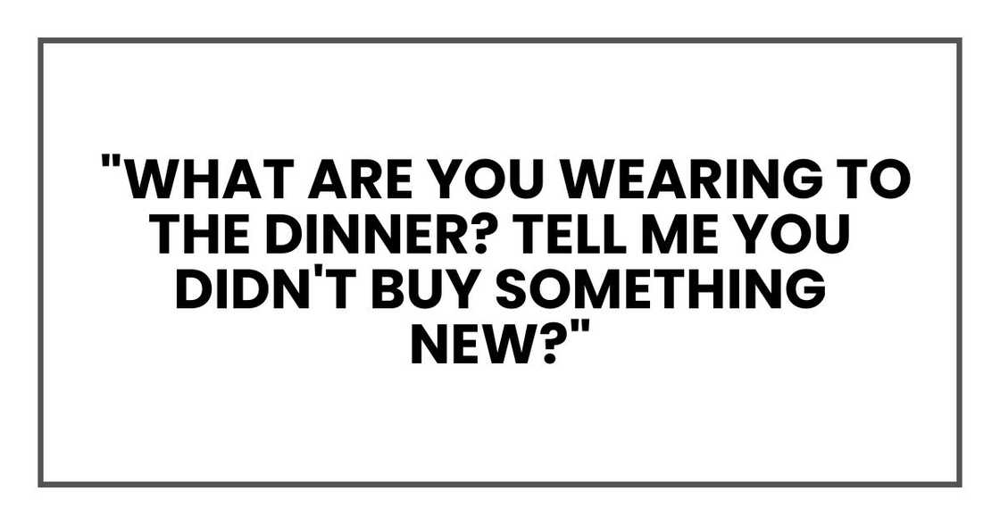 "What are you wearing to the dinner? Tell me you didn't buy something new?" "What are you wearing to the dinner? Tell me you didn't buy something new?"