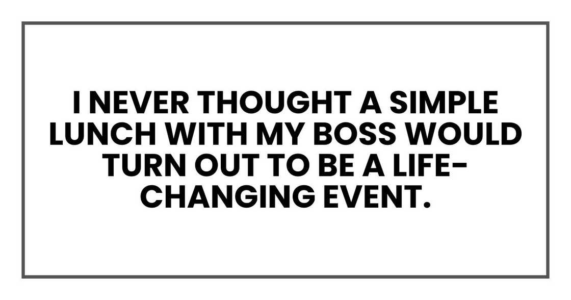 I never thought a simple lunch with my boss would turn out to be a life-changing event. I never thought a simple lunch with my boss would turn out to be a life-changing event.