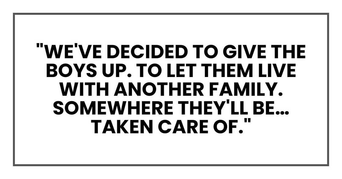 "We've decided to give the boys up. To let them live with another family. Somewhere they'll be… taken care of." "We've decided to give the boys up. To let them live with another family. Somewhere they'll be… taken care of."