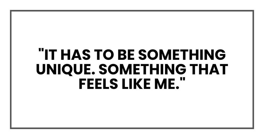 "It has to be something unique. Something that feels like me," "It has to be something unique. Something that feels like me,"