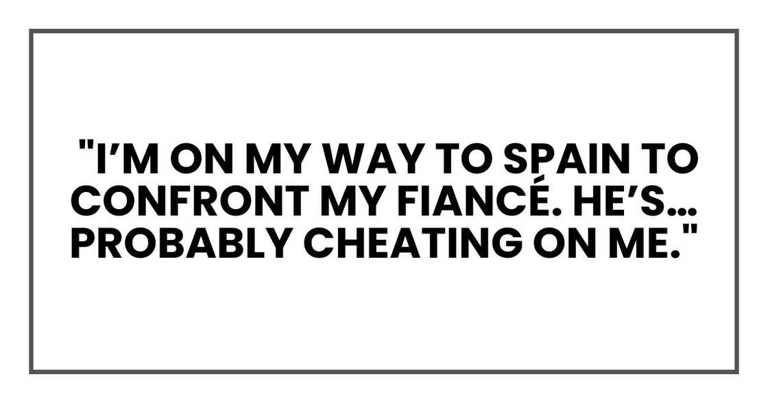 "I’m on my way to Spain to confront my fiancé. He’s… probably cheating on me." "I’m on my way to Spain to confront my fiancé. He’s… probably cheating on me."