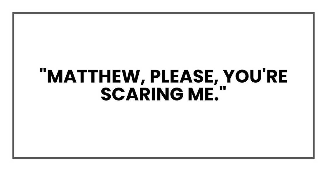 "Matthew, please," I said, louder this time. "You're scaring me."
