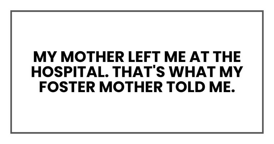 my mother left me at the hospital. That's what my foster mother told me. my mother left me at the hospital. That's what my foster mother told me.