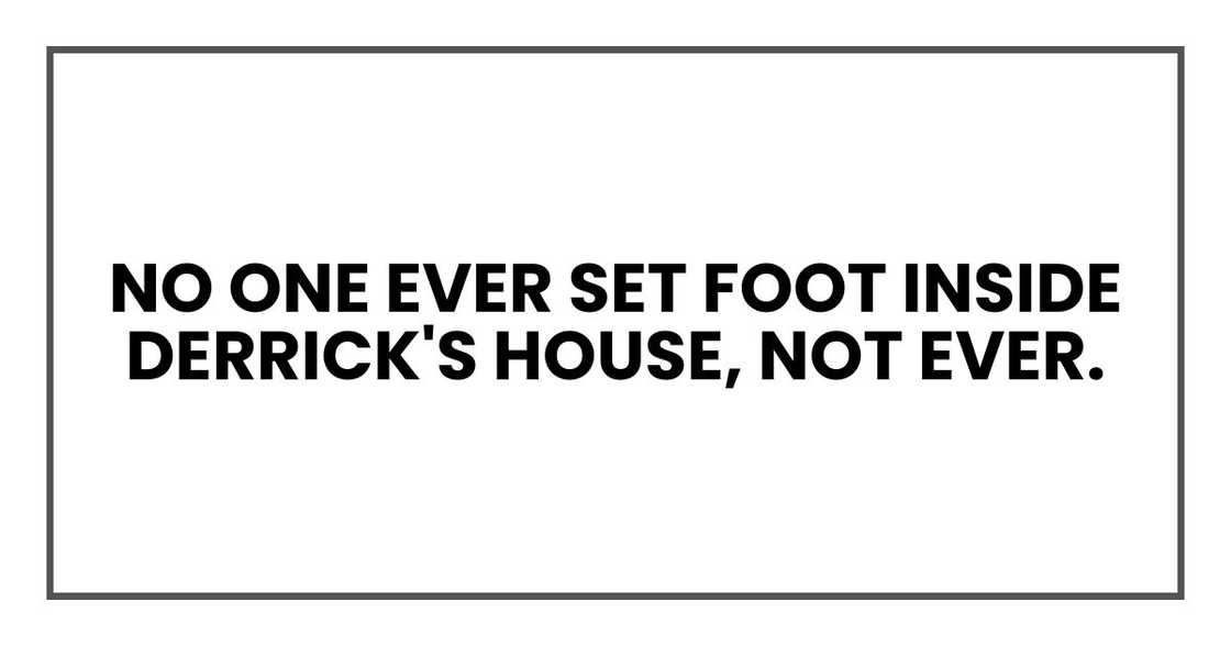 no one ever set foot inside Derrick's house, not ever. no one ever set foot inside Derrick's house, not ever.