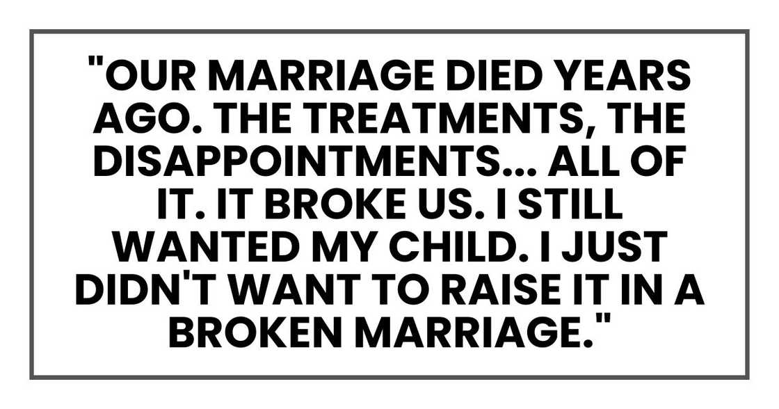 "Our marriage died years ago. The treatments, the disappointments... All of it. It broke us. I still wanted my child. I just didn't want to raise it in a broken marriage." "Our marriage died years ago. The treatments, the disappointments... All of it. It broke us. I still wanted my child. I just didn't want to raise it in a broken marriage."
