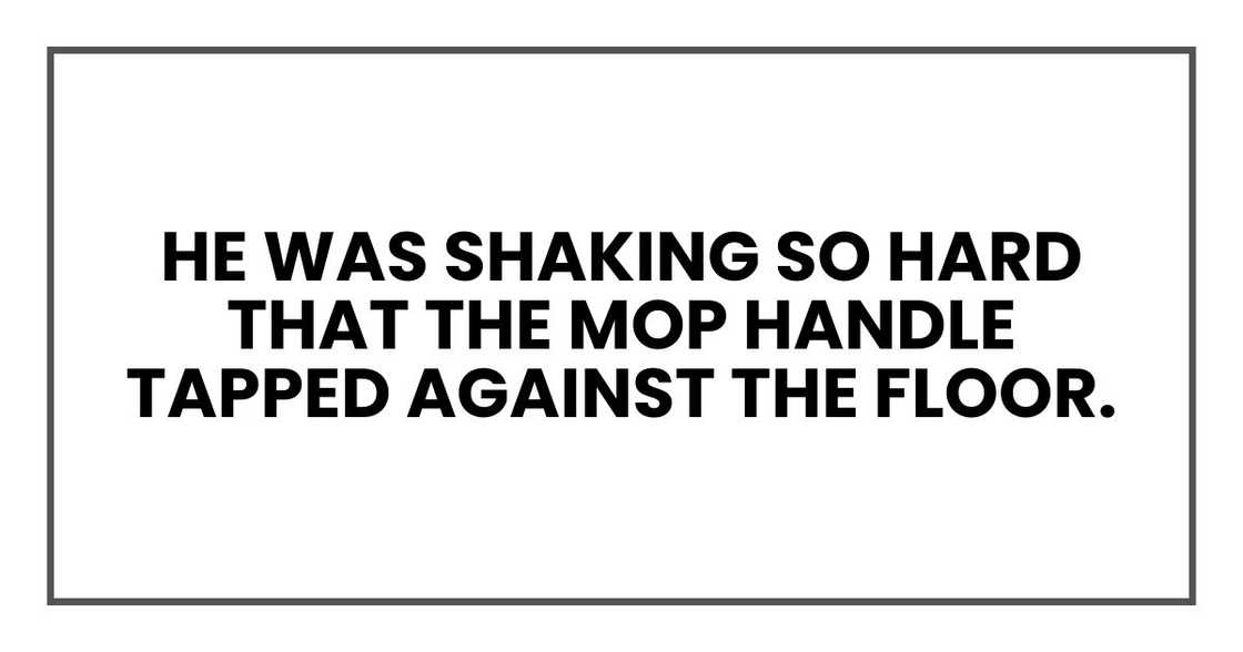he was shaking so hard that the mop handle tapped against the floor. he was shaking so hard that the mop handle tapped against the floor.