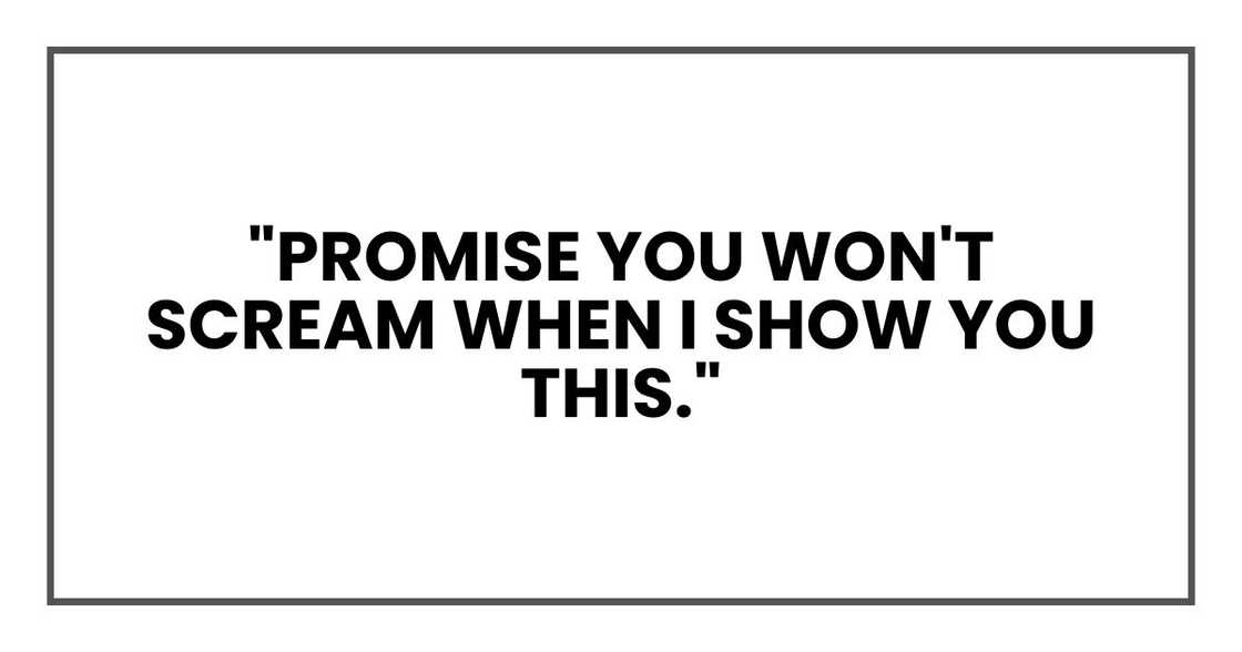 "Promise you won't scream when I show you this." "Promise you won't scream when I show you this."