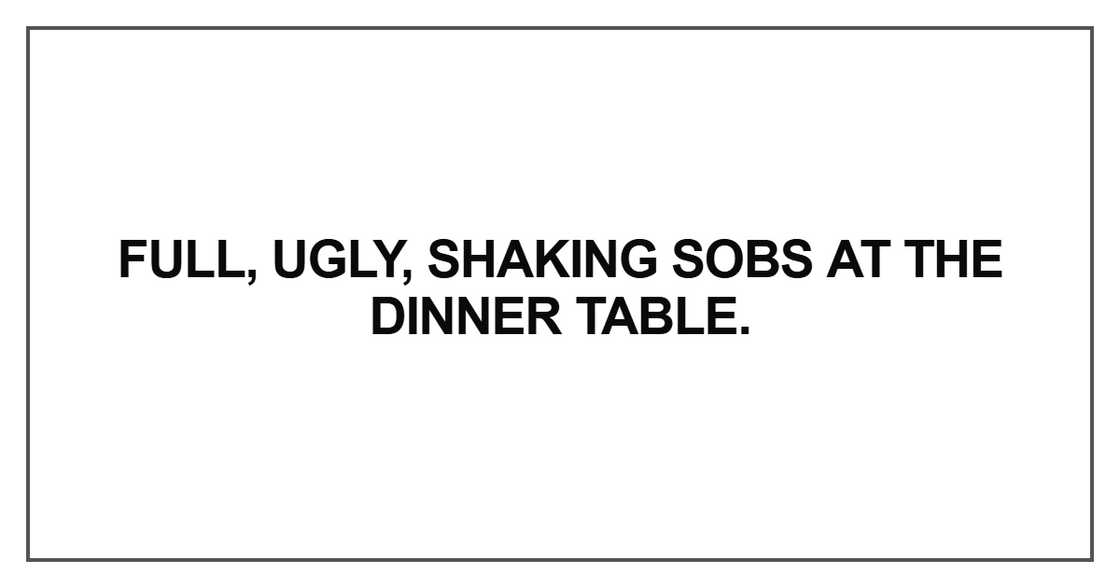 Full, ugly, shaking sobs at the dinner table