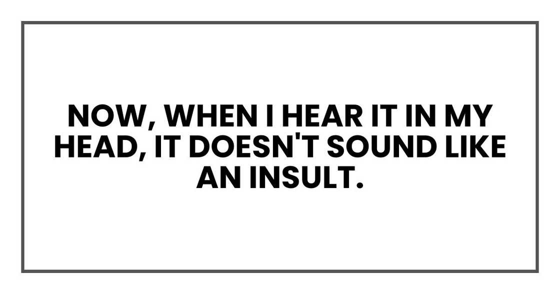 now, when I hear it in my head, it doesn't sound like an insult. now, when I hear it in my head, it doesn't sound like an insult.