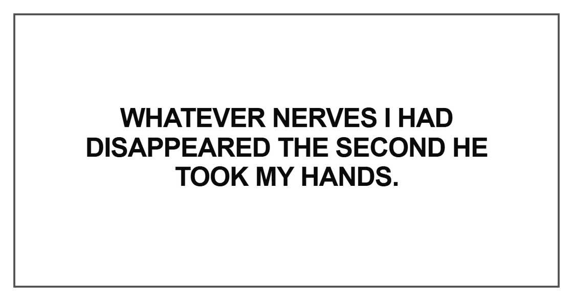 Whatever nerves I had disappeared the second he took my hands Whatever nerves I had disappeared the second he took my hands