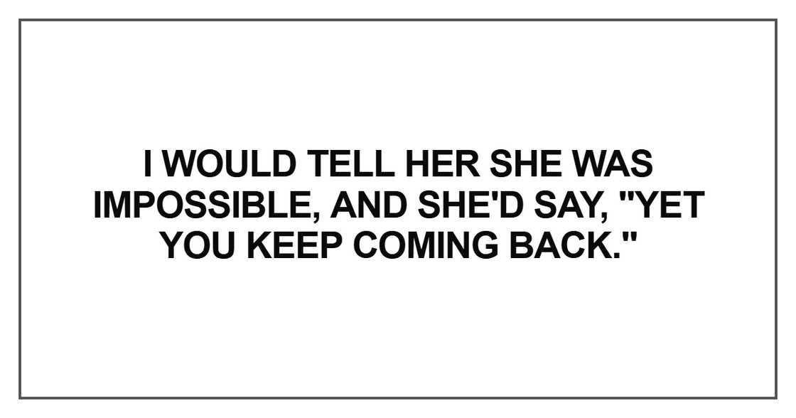 I would tell her she was impossible, and she'd say, "Yet you keep coming back." I would tell her she was impossible, and she'd say, "Yet you keep coming back."