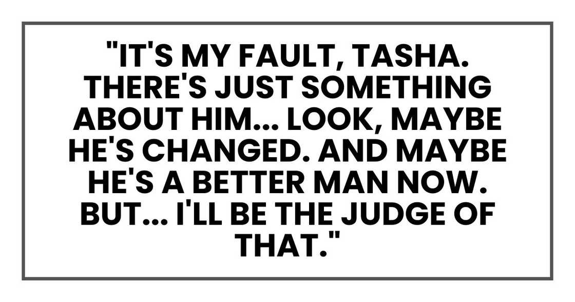"It's my fault, Tasha. There's just something about him... Look, maybe he's changed. And maybe he's a better man now. But... I'll be the judge of that." "It's my fault, Tasha. There's just something about him... Look, maybe he's changed. And maybe he's a better man now. But... I'll be the judge of that."