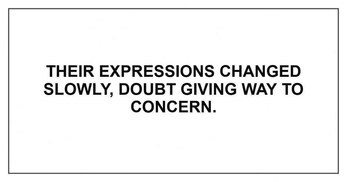 Their expressions changed slowly, doubt giving way to concern.