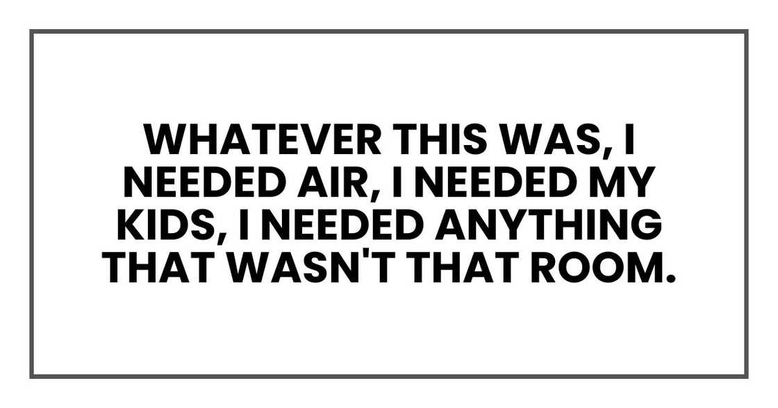 Whatever this was, I needed air, I needed my kids, I needed anything that wasn't that room. Whatever this was, I needed air, I needed my kids, I needed anything that wasn't that room.