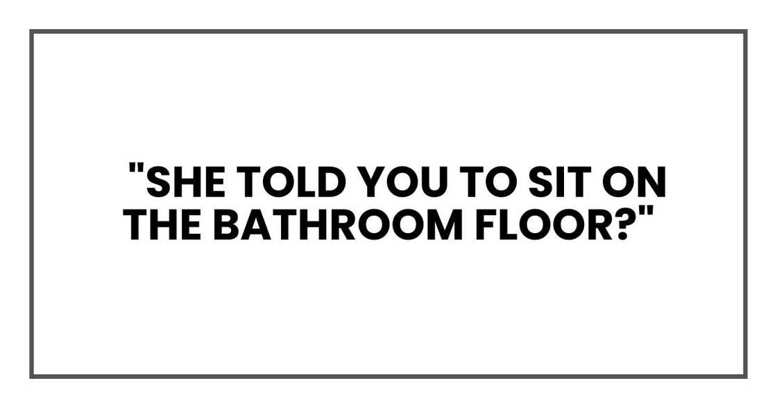 "She told you to sit on the bathroom floor?" "She told you to sit on the bathroom floor?"