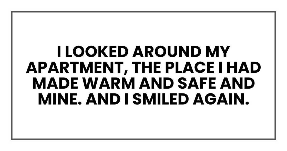 I looked around my apartment, the place I had made warm and safe and mine. And I smiled again. I looked around my apartment, the place I had made warm and safe and mine. And I smiled again.