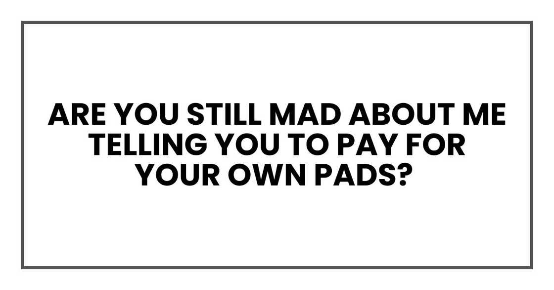 Are you still mad about me telling you to pay for your own pads?