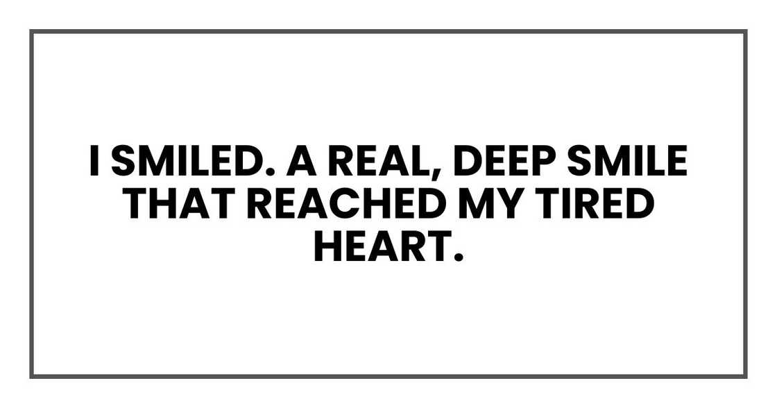 I smiled. A real, deep smile that reached my tired heart. I smiled. A real, deep smile that reached my tired heart.