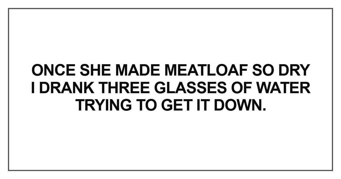 Once she made meatloaf so dry I drank three glasses of water trying to get it down.
