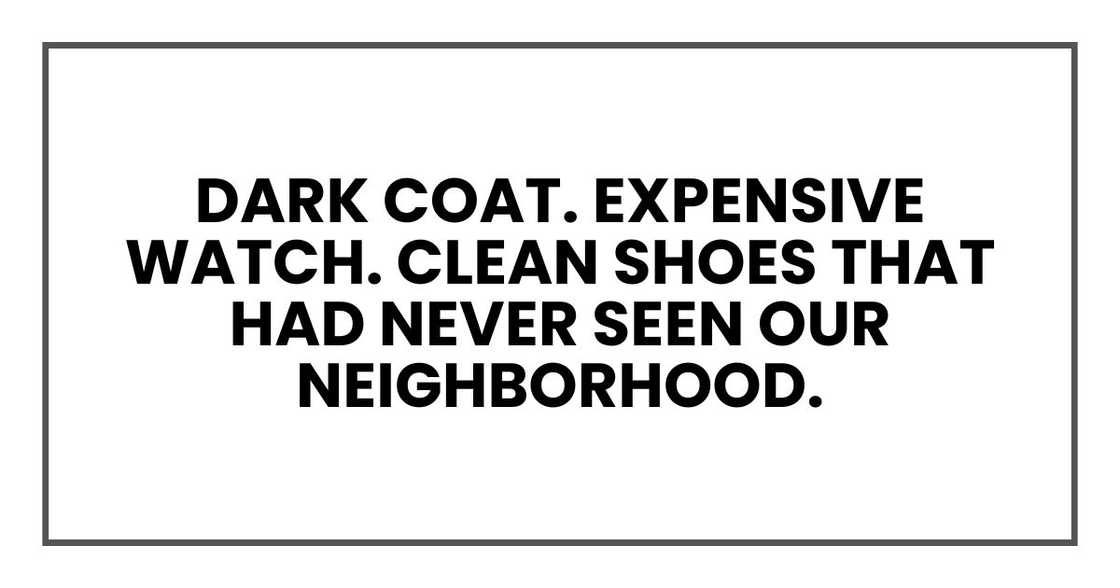 Dark coat. Expensive watch. Clean shoes that had never seen our neighborhood. Dark coat. Expensive watch. Clean shoes that had never seen our neighborhood.