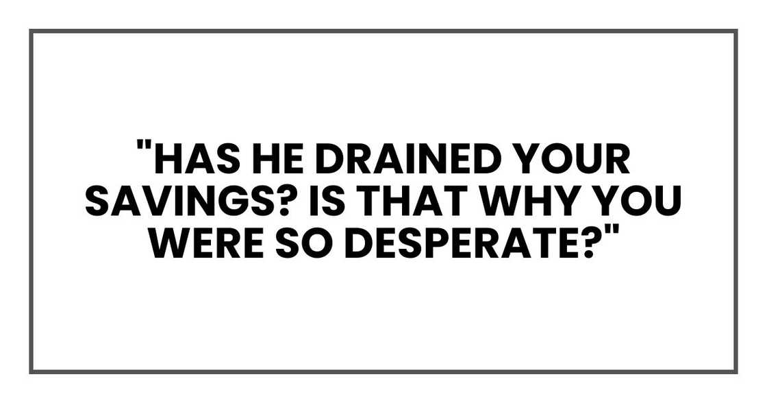 "Has he drained your savings? Is that why you were so desperate?" "Has he drained your savings? Is that why you were so desperate?"