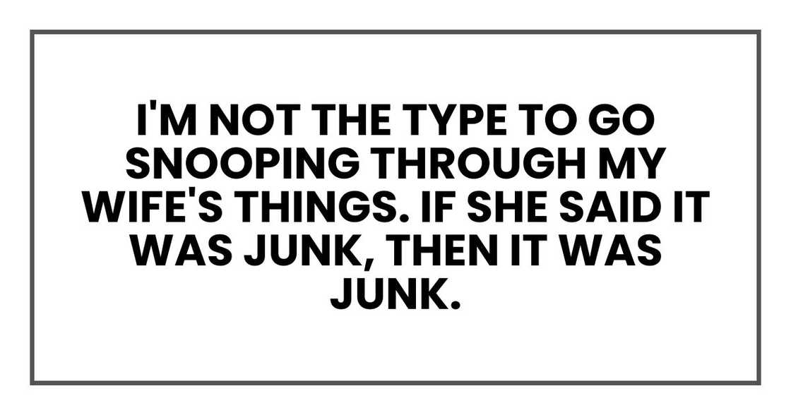 I'm not the type to go snooping through my wife's things. If she said it was junk, then it was junk. I'm not the type to go snooping through my wife's things. If she said it was junk, then it was junk.