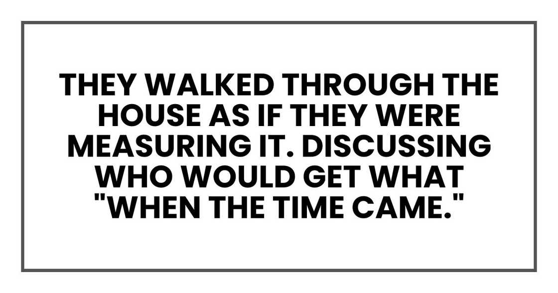They walked through the house as if they were measuring it. Discussing who would get what "when the time came."