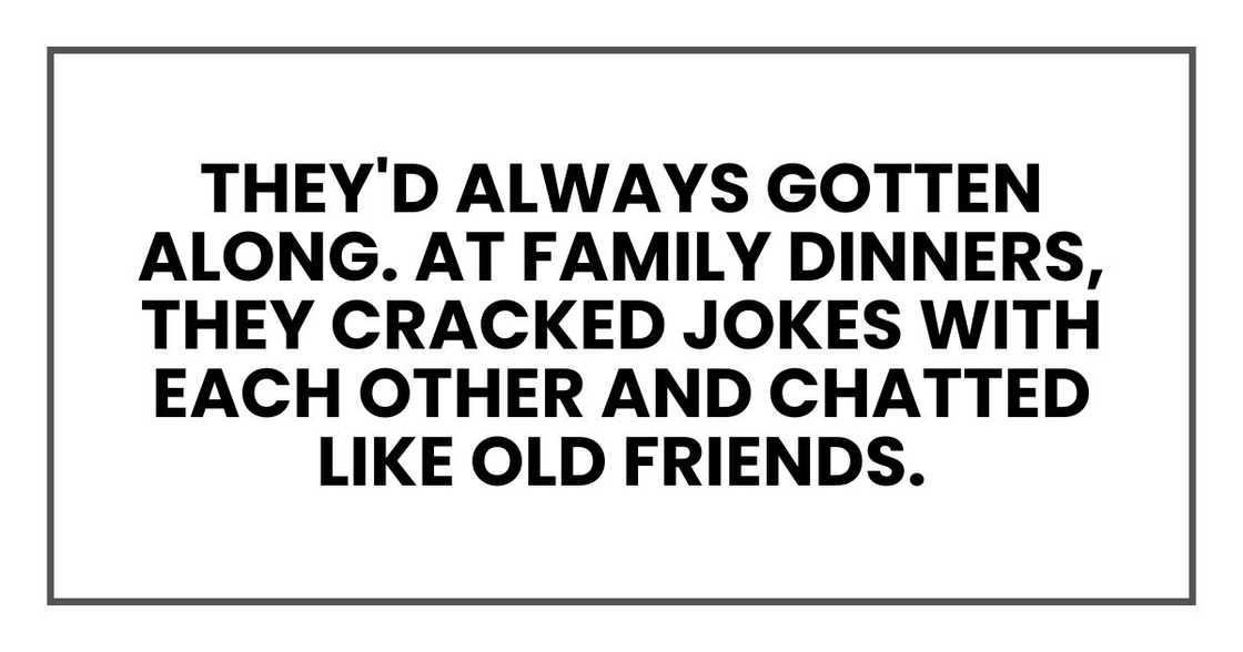 They'd always gotten along. At family dinners, they cracked jokes with each other and chatted like old friends. They'd always gotten along. At family dinners, they cracked jokes with each other and chatted like old friends.