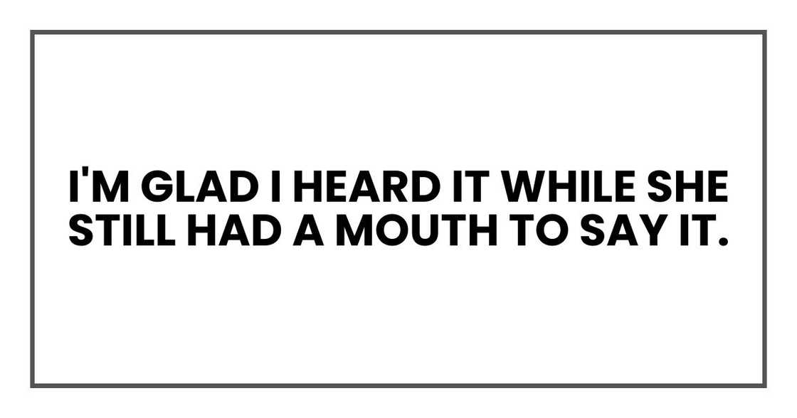 I'm glad I heard it while she still had a mouth to say it. I'm glad I heard it while she still had a mouth to say it.
